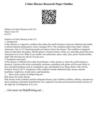 Celiac Disease Research Paper Outline
Outline on Celiac Disease in the U.S
Name: Com 231
6/15/17
Outline on Celiac Disease in the U.S
1. Introduction
Celiac Disease is a digestive condition that makes the small intestines to become inflamed and unable
to absorb nutrients (Kamycheva, Goto, Camargo 2017). The condition affects more than 3 million
Americans. One in 133 American people are known to have the disease. The condition is triggered
when an individual eats gluten. Mostly gluten is found in barley, wheat, rye, and other grains that most
Americans love to eat. What if you couldn t eat sandwiches, pasta, cakes, pies, pizza? Sound terrible,
right? This has been my life for 10 years now.
2. Symptoms and causes
Celiac disease is different from other food allergies. Celiac disease is where the small intestine is
diseased. A person with celiac accidentally consumes something with gluten will be more likely to
have intestinal problems such as constipation, gas, and diarrhea (Liu, Dong, Barón, Taki, Norris,
Frohnert, Rewers 2017). Symptoms of the condition include abdominal pain, nausea, anemia,
heartburn, weight loss, mouth ulcers, and headaches.
3. ... Show more content on Helpwriting.net ...
Risk factor for Celiac disease
Risk factors of the condition include malignant disease, type I diabetes mellitus, arthritis, osteoporosis,
down syndrome, dermatitis herpetiformis, few respond to steroids and increased mortality because of
the high risk of malignancy (Liu et al.,
... Get more on HelpWriting.net ...
 