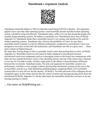 Tanenbaum s Argument Analysis
Tanenbaum started the debate in 1992, he titled the email thread LINUX is obsolete . His arguments
against Linux were that older operating system s used monolithic kernels and that modern operating
system s should be using microkernels. Tanenbaum states, suffice it to say that among the people who
actually design operating systems, the debate is essentially over. Microkernels have won, (O Reilly
Appendix A). Tanenbaum thinks that a monolithic kernel is very archaic and should not be used for
modern operating systems. Tanenbaum also criticizes the portability of Linux, he says that a
monolithic kernel is harder to code for different architectures compared to a microkernel. Linux was
designed to run solely on the Intel x86 architecture, and Tanenbaum saw this as a gross error . ... Show
more content on Helpwriting.net ...
He states that, Porting things to linux is generally /much/ easier than porting them to minix, (O Reilly
Appendix A). Monolithic kernel are also easier to make compared to microkernels because
microkernels need extra components such as a messaging system so the kernel can communicate with
other services outside the kernel. Linux is free operating system, and one of the reason why is because
it was easy for Torvalds to make. Another, major point in the debate is the performance difference
between the two kernels. Tanenbaum states, The only real argument for monolithic systems was
performance, and there is now enough evidence showing that microkernel systems can be just as fast
as monolithic systems (e.g., Rick Rashid has published papers comparing Mach 3.0 to monolithic
systems) that it is now all over but the shoutin , (O Reilly). Torvalds and some of his colleagues do not
completely agree on this matter and site that the context switches and message passing slows down the
microkernel (O Reilly Appendix A). On the other hand, the monolithic kernel does not have to do any
message passing or context
... Get more on HelpWriting.net ...
 