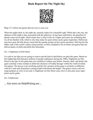 Book Report On The Night Sky
Blog 13 5 online slot games that are sure to scare you
When the nights draw in, the night sky certainly makes for a beautiful sight. While that s the case, the
darkness of the night is also associated with the unknown. As has been said before, the ghastliest of
ghouls come out at night, which means fear is often in the air. Frights and scares are something that
we all are familiar with, which is why they make for great online casino game inspiration. Halloween
may have past, but that doesn t mean that the spooky goings on have gone anywhere. Delving into the
darker side of the world s online casino portals, we have compiled a list of online slot games that can
deliver plenty of chills and thrills this December.
No. 1 Nightmare on Elm Street
It is safe to say that you are going to want to put the kids to bed before you play this game. Based on
the frightening film that gave millions of people nightmares during the 1980s, Nightmare on Elm
Street is the type of slot game that you would have seldom seen before. Sinister, dark, and brutal, this
game certainly works wonders to debut the character of Freddy Krueger within the world of online
slot games. The movies were terrifying and the slot variation of the game is certainly no different,
with all 5 reels and 30 paylines coming loaded with blood and frights. The games comes with two
mega jackpots as well, so not only is Nightmare on Elm Street scary, but it is also puts some super
prizes up for grabs.
No. 2 Halloween
... Get more on HelpWriting.net ...
 