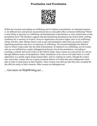 Prostitution And Prostitution
Within the research surrounding sex trafficking and its relation to prostitution, an important question
is: do different laws and policies on prostitution have a noticeable effect on human trafficking? Which
is more likely to decrease sex trafficking: decriminalization of prostitution or strict enforcement of anti
prostitution laws? The literature suggests that decriminalizing prostitution may lead to better working
conditions for a minority of workers, however legalization can lead to higher rates of sex trafficking.
Along with this, other identity factors such as age and immigration status limit any positive impact
legalizing prostitution may have on reducing sex trafficking. The research highlights the different
ways in which women enter into the field of prostitution. In relation to sex trafficking, not all women
who are sex trafficked are simply kidnapped and directly forced into prostitution. According to
Leuchtag, a scholar and social worker in this field of study, many women are coerced into sex slavery
through different means of manipulation. Often, distributors of sex slaves will claim there is a work
opportunity in a nearby region doing manual labor, such as working on a farm. Though the context
may seem risky, women who are in great economic distress will often take such ambiguously titled
jobs in order to send money to their families. These women only find out after they have accepted the
job offer the reality of their situation. Other women are kidnapped and
... Get more on HelpWriting.net ...
 