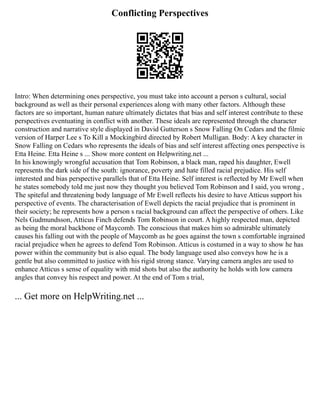 Conflicting Perspectives
Intro: When determining ones perspective, you must take into account a person s cultural, social
background as well as their personal experiences along with many other factors. Although these
factors are so important, human nature ultimately dictates that bias and self interest contribute to these
perspectives eventuating in conflict with another. These ideals are represented through the character
construction and narrative style displayed in David Gutterson s Snow Falling On Cedars and the filmic
version of Harper Lee s To Kill a Mockingbird directed by Robert Mulligan. Body: A key character in
Snow Falling on Cedars who represents the ideals of bias and self interest affecting ones perspective is
Etta Heine. Etta Heine s ... Show more content on Helpwriting.net ...
In his knowingly wrongful accusation that Tom Robinson, a black man, raped his daughter, Ewell
represents the dark side of the south: ignorance, poverty and hate filled racial prejudice. His self
interested and bias perspective parallels that of Etta Heine. Self interest is reflected by Mr Ewell when
he states somebody told me just now they thought you believed Tom Robinson and I said, you wrong ,
The spiteful and threatening body language of Mr Ewell reflects his desire to have Atticus support his
perspective of events. The characterisation of Ewell depicts the racial prejudice that is prominent in
their society; he represents how a person s racial background can affect the perspective of others. Like
Nels Gudmundsson, Atticus Finch defends Tom Robinson in court. A highly respected man, depicted
as being the moral backbone of Maycomb. The conscious that makes him so admirable ultimately
causes his falling out with the people of Maycomb as he goes against the town s comfortable ingrained
racial prejudice when he agrees to defend Tom Robinson. Atticus is costumed in a way to show he has
power within the community but is also equal. The body language used also conveys how he is a
gentle but also committed to justice with his rigid strong stance. Varying camera angles are used to
enhance Atticus s sense of equality with mid shots but also the authority he holds with low camera
angles that convey his respect and power. At the end of Tom s trial,
... Get more on HelpWriting.net ...
 
