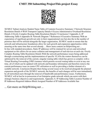 CMIT 350 Subnetting ProjectThis project Essay
XUMUC Subnet Analysis Student Name Table of Contents Executive Summary 3 Network Structure
Resolution Details 4 WAN Transport Capacity Details 4 Excess Administrative Overhead Resolution
Details 4 Overly Complex Routing Table Resolution Details 5 Conclusion 5 Appendix A: IP
Addressing Table 6 Appendix B: Network Diagram 7 References 8 Executive Summary With an
expectation of significant growth not only in their organizational size but also the in the number of
premises that will be utilized alongside the larger organization, XUMUC needs to ensure that the
network and infrastructure foundations allow for such growth and expansion opportunities while
ensuring at the same time that several already ... Show more content on Helpwriting.net ...
In line with standard procedures, Static IP addresses will be retained for servers and networked
equipment as this allows for an easier collation and management of such devices at each site. Overly
Complex Routing Table Resolution Details With the network performance issues being addressed
through a restructuring and the implementation of specific VLANs the routers themselves can be
optimized by the removal of the current, singular routing table which has grown so complex with a
Virtual Routing Forwarding (VRF) instance which permits several routing tables to exist at any one
time, all of which can be updated with network and boundary information and therefore remove the
current performance issue on router CPU utilization as well as providing a further element of a
scalable network. Conclusion Despite there being several issues to be resolved alongside the planned
expansion and growth of the XUMUC network, the benefits of such changes will be seen immediately
by all networked users through the removal of bandwidth and performance issues. Furthermore,
XUMUC will at last be in possession of an Enterprise grade network which can assist with their
strategic business objectives and requirements. Appendix A: IP Addressing Table Location Number of
IP Addresses Required Address Block Assigned Number of IP Addresses Available San
... Get more on HelpWriting.net ...
 