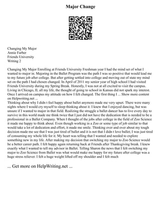 Major Change
Changing My Major
Annie Farber
Friends University
Writing 2
Changing My Major Enrolling at Friends University Freshman year I had the mind set of what I
wanted to major in. Majoring in the Ballet Program was the path I was so positive that would lead me
to my future job after college. But after getting settled into college and moving out of state my mind
set on the path I had chosen changed. In April of 2011 my senior year of high school I had visited
Friends University during my Spring Break. Honestly, I was not at all excited to visit the campus.
Living in Chicago, IL all my life, the thought of going to school in Kansas did not spark my interest.
Once I arrived on campus my attitude on how I felt changed. The first thing I ... Show more content
on Helpwriting.net ...
Thinking about why I didn t feel happy about ballet anymore made me very upset. There were many
nights where I would cry myself to sleep thinking about it. I knew that I enjoyed dancing, but was
unsure if I wanted to major in that field. Realizing the struggle a ballet dancer has to live every day to
survive in this world made me think twice that I just did not have the dedication that is needed to be a
professional in a Ballet Company. When I thought of the jobs after college in the field of Zoo Science
it made me happy to think about. Even though working in a Zoo or some type of job similar to that
would take a lot of dedication and effort, it made me smile. Thinking over and over about my tough
decision made me see that I was just tired of ballet and it is not that I didn t love ballet; I was just tired
of consuming my whole life for it. My heart was telling that I wanted and needed to explore
something new in my life. After making my decision that switching my major to Zoo Science would
be a better career path. I felt happy again returning back at Friends after Thanksgiving break. I knew
exactly what I wanted to tell my advisor in Ballet. Telling Sharon the news that I felt switching my
major to Zoo Science from Ballet was what would make me happy for my future after college was a
huge stress reliever. I felt a huge weight lifted off my shoulder and I felt much
... Get more on HelpWriting.net ...
 