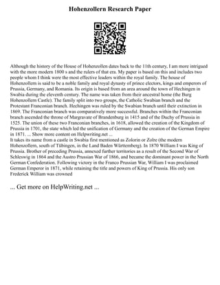 Hohenzollern Research Paper
Although the history of the House of Hohenzollen dates back to the 11th century, I am more intrigued
with the more modern 1800 s and the rulers of that era. My paper is based on this and includes two
people whom I think were the most effective leaders within the royal family. The house of
Hohenzollern is said to be a noble family and royal dynasty of prince electors, kings and emperors of
Prussia, Germany, and Romania. Its origin is based from an area around the town of Hechingen in
Swabia during the eleventh century. The name was taken from their ancestral home (the Burg
Hohenzollern Castle). The family split into two groups, the Catholic Swabian branch and the
Protestant Franconian branch. Hechingen was ruled by the Swabian branch until their extinction in
1869. The Franconian branch was comparatively more successful. Branches within the Franconian
branch ascended the throne of Margravate of Brandenburg in 1415 and of the Duchy of Prussia in
1525. The union of these two Franconian branches, in 1618, allowed the creation of the Kingdom of
Prussia in 1701, the state which led the unification of Germany and the creation of the German Empire
in 1871. ... Show more content on Helpwriting.net ...
It takes its name from a castle in Swabia first mentioned as Zolorin or Zolre (the modern
Hohenzollern, south of Tübingen, in the Land Baden Württemberg). In 1870 William I was King of
Prussia. Brother of preceding Prussia, annexed further territories as a result of the Second War of
Schleswig in 1864 and the Austro Prussian War of 1866, and became the dominant power in the North
German Confederation. Following victory in the Franco Prussian War, William I was proclaimed
German Emperor in 1871, while retaining the title and powers of King of Prussia. His only son
Frederick William was crowned
... Get more on HelpWriting.net ...
 