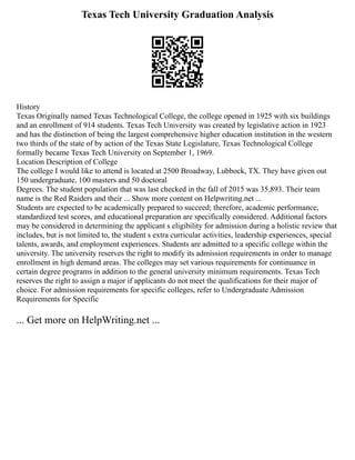 Texas Tech University Graduation Analysis
History
Texas Originally named Texas Technological College, the college opened in 1925 with six buildings
and an enrollment of 914 students. Texas Tech University was created by legislative action in 1923
and has the distinction of being the largest comprehensive higher education institution in the western
two thirds of the state of by action of the Texas State Legislature, Texas Technological College
formally became Texas Tech University on September 1, 1969.
Location Description of College
The college I would like to attend is located at 2500 Broadway, Lubbock, TX. They have given out
150 undergraduate, 100 masters and 50 doctoral
Degrees. The student population that was last checked in the fall of 2015 was 35,893. Their team
name is the Red Raiders and their ... Show more content on Helpwriting.net ...
Students are expected to be academically prepared to succeed; therefore, academic performance,
standardized test scores, and educational preparation are specifically considered. Additional factors
may be considered in determining the applicant s eligibility for admission during a holistic review that
includes, but is not limited to, the student s extra curricular activities, leadership experiences, special
talents, awards, and employment experiences. Students are admitted to a specific college within the
university. The university reserves the right to modify its admission requirements in order to manage
enrollment in high demand areas. The colleges may set various requirements for continuance in
certain degree programs in addition to the general university minimum requirements. Texas Tech
reserves the right to assign a major if applicants do not meet the qualifications for their major of
choice. For admission requirements for specific colleges, refer to Undergraduate Admission
Requirements for Specific
... Get more on HelpWriting.net ...
 