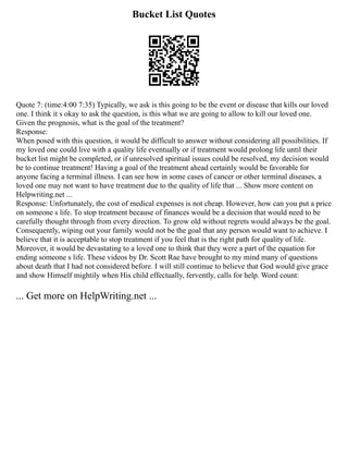 Bucket List Quotes
Quote 7: (time:4:00 7:35) Typically, we ask is this going to be the event or disease that kills our loved
one. I think it s okay to ask the question, is this what we are going to allow to kill our loved one.
Given the prognosis, what is the goal of the treatment?
Response:
When posed with this question, it would be difficult to answer without considering all possibilities. If
my loved one could live with a quality life eventually or if treatment would prolong life until their
bucket list might be completed, or if unresolved spiritual issues could be resolved, my decision would
be to continue treatment! Having a goal of the treatment ahead certainly would be favorable for
anyone facing a terminal illness. I can see how in some cases of cancer or other terminal diseases, a
loved one may not want to have treatment due to the quality of life that ... Show more content on
Helpwriting.net ...
Response: Unfortunately, the cost of medical expenses is not cheap. However, how can you put a price
on someone s life. To stop treatment because of finances would be a decision that would need to be
carefully thought through from every direction. To grow old without regrets would always be the goal.
Consequently, wiping out your family would not be the goal that any person would want to achieve. I
believe that it is acceptable to stop treatment if you feel that is the right path for quality of life.
Moreover, it would be devastating to a loved one to think that they were a part of the equation for
ending someone s life. These videos by Dr. Scott Rae have brought to my mind many of questions
about death that I had not considered before. I will still continue to believe that God would give grace
and show Himself mightily when His child effectually, fervently, calls for help. Word count:
... Get more on HelpWriting.net ...
 