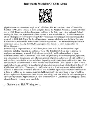 Reasonable Suspicion Of Child Abuse
physicians to report reasonable suspicion of child abuse. The National Association of Counsel for
Children (NACC) was founded in 1977. Congress passed the Adoption Assistance and Child Welfare
Act in 1980, this act was designed to remedy problems in the foster care system and made federal
funding for foster care dependent on certain reforms. It was amended in 1983 to include reasonable
efforts which provided special procedures before removing a child and reunification strategies after
removal. In 1981, Title XX of the Social Security Act was amended to include the Social Services
Block Grant to provide child protective services funding to states. This became the major source of
state social service funding. In 1991, Congress passed the Victims ... Show more content on
Helpwriting.net ...
Failure to report suspected cases of child abuse places them at risk for professional and legal
sanctions, including fines and jail sentences. Those who do not report abuse may be charged for
negligence or accessory to assault. Professionals are ethically and legally mandated to report
suspicions of child abuse to authorities. Most states designate early childhood caregivers, specialists,
and administrators (the common term educators consists of professionals who work with children) as
delegated reporters of child neglect and abuse. Reporting suspicions of abuse enables child protection
services and/or law enforcement to move towards early intervention. Once a person is found to have
neglected or abused a child by criminal or family court, they are registered into the Central Registry of
Child Abuse and Neglect. This registry is confidential by federal and state statute and can only be
accessed as permissible by the law. The service is to ensure that a person who has been determined as
a threat to children are not working in certain fields that involve the supervision or care of children.
Central registry and department records are used increasingly to screen adults for various employment
or volunteer positions. Approximately 30 states and the District of Columbia allow or require a check
of central registry or department records for
... Get more on HelpWriting.net ...
 