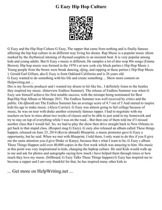 G Eazy Hip Hop Culture
G Eazy and the Hip Hop Culture G Eazy, The rapper that came from nothing and is finally famous
affecting the hip hop culture in an different way living his dream. Rap Music is a popular music idiom
marked by the rhythmical intoning of rhymed couplets to an insistent beat. It is very popular among
kids and young adults. But G Eazy s music is different, He samples a lot of doo wop 80s songs (Emma
Brown). Hip hop music was formed in the 1970 s at new york city block parties ( Hip Hop Music ).
Young people from the bronx were break dancing, djing, and rapping at these parties ( Hip Hop Music
). Gerald Earl Gillum, aka G Eazy is from Oakland California and is 26 years old.
G Eazy wanted to do something with his life and create something ... Show more content on
Helpwriting.net ...
Dre is my favorite producer and i wanted my drums to hit like his.. I definitely listen to the beatles
they inspired my music. (Interview Endless Summer). The release of Endless Summer was when G
Eazy saw himself achieve his first notable success, with the mixtape being nominated for Best
Rap/Hip Hop Album or Mixtape 2011. The Endless Summer was well received by critics and the
public. On djbooth.net The Endless Summer has an average score of 4.7 out of 5 And started to inspire
kids his age to make music. (Alyce Currier). G Eazy was almost going to fail college because of
music, he was on tour with drake another extremely famous rapper. I had to negotiate with my
teachers on how to miss about two weeks of classes and to be able to just send in my homework and
try to stay on top of everything while I was on the road... But then one of them told me if I missed
another class that I would fail. So, we had to play the show then drive straight back to New Orleans to
get back to that stupid class. (Respect mag G Eazy). G eazy also released an album called These things
happen, released on June 23, 2014 (Kevin ahmadi) Blueprint, a music promoter gave G Eazy a
opportunity, but he said. When we met with Blueprint, I told them, I only want to do this if you ll give
me the same attention you d give Drake or Kanye, because that s what I want to be, G Eazy s album
These Things Happen sold over 40,000 copies in the first week which was amazing to him. His music
at this point was very inspirational to kids, changing the hiphop culture. He said Kids would walk up
to me and ask for photos and autographs saying how much i have helped them through times or how
much they love my music. (billboard, G Eazy Talks These Things happen) G Eazy has inspired me to
become a rapper and I am very thankful for that, he has inspired many other kids to
... Get more on HelpWriting.net ...
 