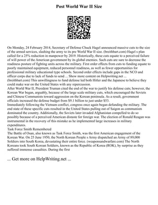 Post World War II Size
On Monday, 24 February 2014, Secretary of Defense Chuck Hagel announced massive cuts to the size
of the armed services, slashing the army to its pre World War II size. (breithbart.com) Hagel s plan
called for a 25% reduction in manpower by 2019. Historically, these cuts equate to a perceived failure
of will power of the American government by its global enemies. Such cuts are sure to decrease the
readiness posture of fighting units across the military. First order effects from cuts to funding equate to
poorly maintained equipment, reduced personnel readiness, as well as fewer opportunities for
professional military educational type schools. Second order effects include gaps in the NCO and
officer corps due to lack of funds to send ... Show more content on Helpwriting.net ...
(breithbart.com) This unwillingness to fund defense led both Hitler and the Japanese to believe they
could make war on the United States with any repercussion.
After World War II, President Truman cited the end of the war to justify his defense cuts; however, the
Korean War began, arguably, because of the large scale military cuts, which encouraged the Soviets
and Chinese Communists toward aggression on the Korean peninsula. As a result, government
officials increased the defense budget from $9.1 billion to just under $53.
Immediately following the Vietnam conflict, congress once again began defunding the military. The
end state of these specific cuts resulted in the United States pulling out of Saigon as communism
dominated the country. Additionally, the Soviets later invaded Afghanistan compelled to do so
possibly because of a perceived American distaste for foreign war. The election of Ronald Reagan was
instrumental in the recovery of this mistake as he implemented large increases in military
expenditures.
Task Force Smith Remembered
The Battle of Osan, also known as Task Force Smith, was the first American engagement of the
Korean War. On 25 June 1950, the North Korean People s Army dispatched an Army of 89,000
Soldiers into South Korea, devastating their entire force. (weaponsandwarfare.com) The North
Koreans took South Korean Soldiers, known as the Republic of Korea (ROK), by surprise as they
suffered immense casualties. During the first
... Get more on HelpWriting.net ...
 