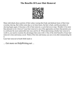 The Benefits Of Laser Hair Removal
Many individuals drop a portion of their salary waxing their body and dedicate hours of their time
everyday shaving. But within some days or at times hours, the hair is back, and the procedure of
shaving begins again. It becomes a life of hair removal, a cycle that never stops. Wouldn t it be more
than pleasant to do it forever? Laser hair removal is one of the approaches out there that permits you
to confiscate the most undesirable hair once and for all. When determining whether hair removal is
worth it, you need to examine the advantages that come with it. One of the chief benefits of laser hair
removal is time and money saved. Think of the time and money you save even after remunerating for
it.
Laser hair removal in South Delhi leads to
... Get more on HelpWriting.net ...
 
