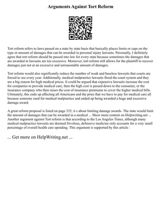 Arguments Against Tort Reform
Tort reform refers to laws passed on a state by state basis that basically places limits or caps on the
type or amount of damages that can be awarded in personal injury lawsuits. Personally, I definitely
agree that tort reform should be passed into law for every state because sometimes the damages that
are awarded in lawsuits are too excessive. Moreover, tort reform still allows for the plaintiff to recover
damages just not at an excessive and unreasonable amount of damages.
Tort reform would also significantly reduce the number of weak and baseless lawsuits that courts are
forced to see every year. Additionally, medical malpractice lawsuits flood the court system and they
are a big reason for high medical prices. It could be argued that expensive lawsuits increase the cost
for companies to provide medical care, then the high cost is passed down to the consumer, or the
insurance company who then raises the cost of insurance premiums to cover the higher medical bills.
Ultimately, this ends up affecting all Americans and the price that we have to pay for medical care all
because someone sued for medical malpractice and ended up being awarded a huge and excessive
damage award.
A great reform proposal is listed on page 335, it s about limiting damage awards. The state would limit
the amount of damages that can be awarded in a medical ... Show more content on Helpwriting.net ...
Another argument against Tort reform is that according to the Los Angeles Times, although many
medical malpractice lawsuits are deemed frivolous, defensive medicine only accounts for a very small
percentage of overall health care spending. This argument is supported by this article :
... Get more on HelpWriting.net ...
 