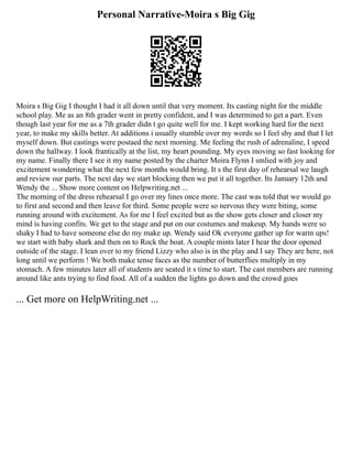Personal Narrative-Moira s Big Gig
Moira s Big Gig I thought I had it all down until that very moment. Its casting night for the middle
school play. Me as an 8th grader went in pretty confident, and I was determined to get a part. Even
though last year for me as a 7th grader didn t go quite well for me. I kept working hard for the next
year, to make my skills better. At additions i usually stumble over my words so I feel shy and that I let
myself down. But castings were postaed the next morning. Me feeling the rush of adrenaline, I speed
down the hallway. I look frantically at the list, my heart pounding. My eyes moving so fast looking for
my name. Finally there I see it my name posted by the charter Moira Flynn I smlied with joy and
excitement wondering what the next few months would bring. It s the first day of rehearsal we laugh
and review our parts. The next day we start blocking then we put it all together. Its January 12th and
Wendy the ... Show more content on Helpwriting.net ...
The morning of the dress rehearsal I go over my lines once more. The cast was told that we would go
to first and second and then leave for third. Some people were so nervous they were biting, some
running around with excitement. As for me I feel excited but as the show gets closer and closer my
mind is having confits. We get to the stage and put on our costumes and makeup. My hands were so
shaky I had to have someone else do my make up. Wendy said Ok everyone gather up for warm ups!
we start with baby shark and then on to Rock the boat. A couple mints later I hear the door opened
outside of the stage. I lean over to my friend Lizzy who also is in the play and I say They are here, not
long until we perform ! We both make tense faces as the number of butterflies multiply in my
stomach. A few minutes later all of students are seated it s time to start. The cast members are running
around like ants trying to find food. All of a sudden the lights go down and the crowd goes
... Get more on HelpWriting.net ...
 