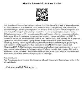 Modern Romance Literature Review
Aziz Ansari s and his co author leading sociologist Eric Klinenberg (2015) book of Modern Romance
is a depiction of shifts from traditional values and social norms. Encapsulating, how romance has
become thrillingly liberated, yet complicated and distorted within a digital world of dating in the 21st
century. Aziz Ansari apart from his unique perspective as a successful comedian observed many
difficulties experienced both by his audiences and through his own subjective experiences within the
dating scene. Through conducting focus groups and interviews (Ansari and Klinenberg, 2015: 7)
outlining it was not just an individualistic problem but a societal issue. By comparing that to his parent
s generation, and other countries, signify cultural changes that are both global and historical.
Effectively, enlisting various experts including eminent sociologists, anthropologists, psychologists,
and journalists, who have dedicated their careers to studying Modern Romance (Ansari and
Klinenberg, 2015: 7). Highlighting the changes in personal and public perceptions not only in how we
meet potential partners but the shifts in expectations of what is essential from a partner. This review
will incorporate the study of C. Wright Mills (1959), perspective on the sociological imagination and
would he define Modern Romance as a good piece of sociology?
Purpose and Aims
Aziz Ansari s decision to compose this book could allegedly be purely for financial gain with a $3.5m
advance (Lewis,
... Get more on HelpWriting.net ...
 