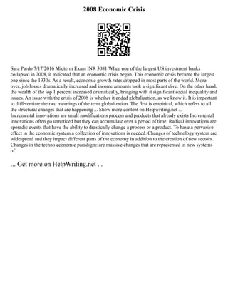 2008 Economic Crisis
Sara Pardo 7/17/2016 Midterm Exam INR 3081 When one of the largest US investment banks
collapsed in 2008, it indicated that an economic crisis began. This economic crisis became the largest
one since the 1930s. As a result, economic growth rates dropped in most parts of the world. More
over, job losses dramatically increased and income amounts took a significant dive. On the other hand,
the wealth of the top 1 percent increased dramatically, bringing with it significant social inequality and
issues. An issue with the crisis of 2008 is whether it ended globalization, as we know it. It is important
to differentiate the two meanings of the term globalization. The first is empirical, which refers to all
the structural changes that are happening ... Show more content on Helpwriting.net ...
Incremental innovations are small modifications process and products that already exists Incremental
innovations often go unnoticed but they can accumulate over a period of time. Radical innovations are
sporadic events that have the ability to drastically change a process or a product. To have a pervasive
effect in the economic system a collection of innovations is needed. Changes of technology system are
widespread and they impact different parts of the economy in addition to the creation of new sectors.
Changes in the techno economic paradigm: are massive changes that are represented in new systems
of
... Get more on HelpWriting.net ...
 