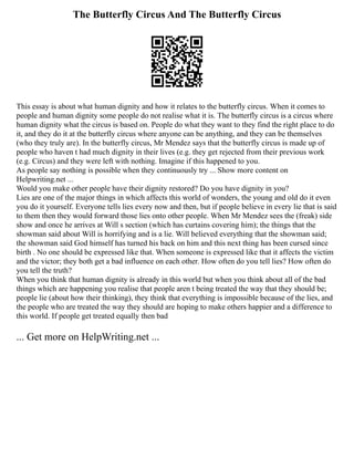 The Butterfly Circus And The Butterfly Circus
This essay is about what human dignity and how it relates to the butterfly circus. When it comes to
people and human dignity some people do not realise what it is. The butterfly circus is a circus where
human dignity what the circus is based on. People do what they want to they find the right place to do
it, and they do it at the butterfly circus where anyone can be anything, and they can be themselves
(who they truly are). In the butterfly circus, Mr Mendez says that the butterfly circus is made up of
people who haven t had much dignity in their lives (e.g. they get rejected from their previous work
(e.g. Circus) and they were left with nothing. Imagine if this happened to you.
As people say nothing is possible when they continuously try ... Show more content on
Helpwriting.net ...
Would you make other people have their dignity restored? Do you have dignity in you?
Lies are one of the major things in which affects this world of wonders, the young and old do it even
you do it yourself. Everyone tells lies every now and then, but if people believe in every lie that is said
to them then they would forward those lies onto other people. When Mr Mendez sees the (freak) side
show and once he arrives at Will s section (which has curtains covering him); the things that the
showman said about Will is horrifying and is a lie. Will believed everything that the showman said;
the showman said God himself has turned his back on him and this next thing has been cursed since
birth . No one should be expressed like that. When someone is expressed like that it affects the victim
and the victor; they both get a bad influence on each other. How often do you tell lies? How often do
you tell the truth?
When you think that human dignity is already in this world but when you think about all of the bad
things which are happening you realise that people aren t being treated the way that they should be;
people lie (about how their thinking), they think that everything is impossible because of the lies, and
the people who are treated the way they should are hoping to make others happier and a difference to
this world. If people get treated equally then bad
... Get more on HelpWriting.net ...
 