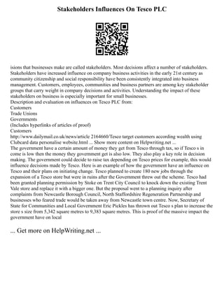 Stakeholders Influences On Tesco PLC
isions that businesses make are called stakeholders. Most decisions affect a number of stakeholders.
Stakeholders have increased influence on company business activities in the early 21st century as
community citizenship and social responsibility have been consistently integrated into business
management. Customers, employees, communities and business partners are among key stakeholder
groups that carry weight in company decisions and activities. Understanding the impact of these
stakeholders on business is especially important for small businesses.
Description and evaluation on influences on Tesco PLC from:
Customers
Trade Unions
Governments
(Includes hyperlinks of articles of proof)
Customers
http://www.dailymail.co.uk/news/article 2164660/Tesco target customers according wealth using
Clubcard data personalise website.html ... Show more content on Helpwriting.net ...
The government have a certain amount of money they get from Tesco through tax, so if Tesco s in
come is low then the money they government get is also low. They also play a key role in decision
making. The government could decide to raise tax depending on Tesco prices for example, this would
influence decisions made by Tesco. Here is an example of how the government have an influence on
Tesco and their plans on initiating change. Tesco planned to create 180 new jobs through the
expansion of a Tesco store but were in ruins after the Government threw out the scheme. Tesco had
been granted planning permission by Stoke on Trent City Council to knock down the existing Trent
Vale store and replace it with a bigger one. But the proposal went to a planning inquiry after
complaints from Newcastle Borough Council, North Staffordshire Regeneration Partnership and
businesses who feared trade would be taken away from Newcastle town centre. Now, Secretary of
State for Communities and Local Government Eric Pickles has thrown out Tesco s plan to increase the
store s size from 5,342 square metres to 9,383 square metres. This is proof of the massive impact the
government have on local
... Get more on HelpWriting.net ...
 