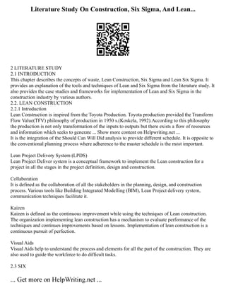 Literature Study On Construction, Six Sigma, And Lean...
2 LITERATURE STUDY
2.1 INTRODUCTION
This chapter describes the concepts of waste, Lean Construction, Six Sigma and Lean Six Sigma. It
provides an explanation of the tools and techniques of Lean and Six Sigma from the literature study. It
also provides the case studies and frameworks for implementation of Lean and Six Sigma in the
construction industry by various authors.
2.2. LEAN CONSTRUCTION
2.2.1 Introduction
Lean Construction is inspired from the Toyota Production. Toyota production provided the Transform
Flow Value(TFV) philosophy of production in 1950 s.(Koskela, 1992).According to this philosophy
the production is not only transformation of the inputs to outputs but there exists a flow of resources
and information which seeks to generate ... Show more content on Helpwriting.net ...
It is the integration of the Should Can Will Did analysis to provide different schedule. It is opposite to
the conventional planning process where adherence to the master schedule is the most important.
Lean Project Delivery System (LPDS)
Lean Project Deliver system is a conceptual framework to implement the Lean construction for a
project in all the stages in the project definition, design and construction.
Collaboration
It is defined as the collaboration of all the stakeholders in the planning, design, and construction
process. Various tools like Building Integrated Modelling (BIM), Lean Project delivery system,
communication techniques facilitate it.
Kaizen
Kaizen is defined as the continuous improvement while using the techniques of Lean construction.
The organization implementing lean construction has a mechanism to evaluate performance of the
techniques and continues improvements based on lessons. Implementation of lean construction is a
continuous pursuit of perfection.
Visual Aids
Visual Aids help to understand the process and elements for all the part of the construction. They are
also used to guide the workforce to do difficult tasks.
2.3 SIX
... Get more on HelpWriting.net ...
 