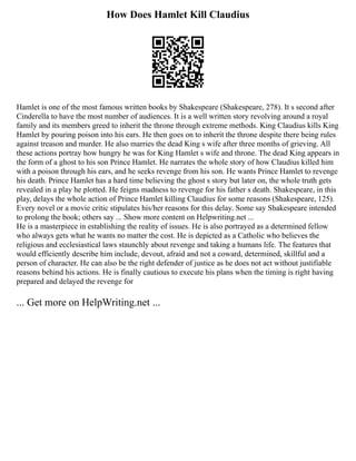 How Does Hamlet Kill Claudius
Hamlet is one of the most famous written books by Shakespeare (Shakespeare, 278). It s second after
Cinderella to have the most number of audiences. It is a well written story revolving around a royal
family and its members greed to inherit the throne through extreme methods. King Claudius kills King
Hamlet by pouring poison into his ears. He then goes on to inherit the throne despite there being rules
against treason and murder. He also marries the dead King s wife after three months of grieving. All
these actions portray how hungry he was for King Hamlet s wife and throne. The dead King appears in
the form of a ghost to his son Prince Hamlet. He narrates the whole story of how Claudius killed him
with a poison through his ears, and he seeks revenge from his son. He wants Prince Hamlet to revenge
his death. Prince Hamlet has a hard time believing the ghost s story but later on, the whole truth gets
revealed in a play he plotted. He feigns madness to revenge for his father s death. Shakespeare, in this
play, delays the whole action of Prince Hamlet killing Claudius for some reasons (Shakespeare, 125).
Every novel or a movie critic stipulates his/her reasons for this delay. Some say Shakespeare intended
to prolong the book; others say ... Show more content on Helpwriting.net ...
He is a masterpiece in establishing the reality of issues. He is also portrayed as a determined fellow
who always gets what he wants no matter the cost. He is depicted as a Catholic who believes the
religious and ecclesiastical laws staunchly about revenge and taking a humans life. The features that
would efficiently describe him include, devout, afraid and not a coward, determined, skillful and a
person of character. He can also be the right defender of justice as he does not act without justifiable
reasons behind his actions. He is finally cautious to execute his plans when the timing is right having
prepared and delayed the revenge for
... Get more on HelpWriting.net ...
 