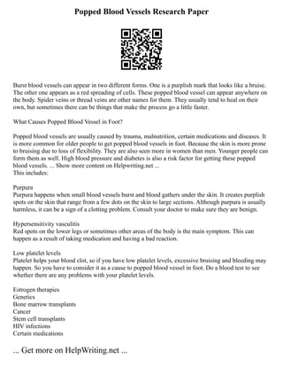 Popped Blood Vessels Research Paper
Burst blood vessels can appear in two different forms. One is a purplish mark that looks like a bruise.
The other one appears as a red spreading of cells. These popped blood vessel can appear anywhere on
the body. Spider veins or thread veins are other names for them. They usually tend to heal on their
own, but sometimes there can be things that make the process go a little faster.
What Causes Popped Blood Vessel in Foot?
Popped blood vessels are usually caused by trauma, malnutrition, certain medications and diseases. It
is more common for older people to get popped blood vessels in foot. Because the skin is more prone
to bruising due to loss of flexibility. They are also seen more in women than men. Younger people can
form them as well. High blood pressure and diabetes is also a risk factor for getting these popped
blood vessels. ... Show more content on Helpwriting.net ...
This includes:
Purpura
Purpura happens when small blood vessels burst and blood gathers under the skin. It creates purplish
spots on the skin that range from a few dots on the skin to large sections. Although purpura is usually
harmless, it can be a sign of a clotting problem. Consult your doctor to make sure they are benign.
Hypersensitivity vasculitis
Red spots on the lower legs or sometimes other areas of the body is the main symptom. This can
happen as a result of taking medication and having a bad reaction.
Low platelet levels
Platelet helps your blood clot, so if you have low platelet levels, excessive bruising and bleeding may
happen. So you have to consider it as a cause to popped blood vessel in foot. Do a blood test to see
whether there are any problems with your platelet levels.
Estrogen therapies
Genetics
Bone marrow transplants
Cancer
Stem cell transplants
HIV infections
Certain medications
... Get more on HelpWriting.net ...
 
