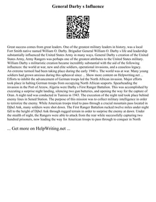General Darby s Influence
Great success comes from great leaders. One of the greatest military leaders in history, was a local
Fort Smith native named William O. Darby. Brigadier General William O. Darby s life and leadership
substantially influenced the United States Army in many ways. General Darby s creation of the United
States Army, Army Rangers was perhaps one of the greatest attributes to the United States military.
William Darby s militaristic creation became incredibly substantial with the aid of the following
influences: the world at war, new and elite soldiers, operational invasions, and a ceaseless legacy.
An extreme turmoil had been taking place during the early 1940 s. The world was at war. Many young
soldiers had grown anxious during this upheaval since ... Show more content on Helpwriting.net ...
Efforts to inhibit the advancement of German troops led the North African invasion. Major efforts
took place in halting German troops from occupying North African seaports. Spearheading the
invasion in the Port of Arzew, Algeria were Darby s First Ranger Battalion. This was accomplished by
executing a surprise night landing, silencing two gun batteries, and opening the way for the capture of
Oran. A night raid was conducted in Tunisia in 1943. The execution of the night raid took place behind
enemy lines in Sened Station. The purpose of this mission was to collect military intelligence in order
to terrorize the enemy. While American troops tried to pass through a crucial mountain pass located in
Djbel Ank, many soldiers were shot down. The First Ranger Battalion rucked twelve miles under night
fall to the height of Djbel Ank through rugged terrain in order to surprise the enemy at dawn. Under
the stealth of night, the Rangers were able to attack from the rear while successfully capturing two
hundred prisoners, now leading the way for American troops to pass through to conquer in North
... Get more on HelpWriting.net ...
 