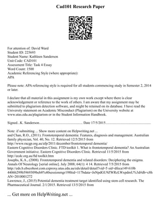 Cad101 Research Paper
For attention of: David Ward
Student ID: 225693
Student Name: Kathleen Sanderson
Unit Code: CAD101
Assessment Title: Task 4 Essay
Word Count: 1500
Academic Referencing Style (where appropriate):
APA
Please note: APA referencing style is required for all students commencing study in Semester 2, 2014
or later.
I declare that all material in this assignment is my own work except where there is clear
acknowledgement or reference to the work of others. I am aware that my assignment may be
submitted to plagiarism detection software, and might be retained on its database. I have read the
University statement on Academic Misconduct (Plagiarism) on the University website at
www.utas.edu.au/plagiarism or in the Student Information Handbook.
Signed...K. Sanderson................................................. Date 17/5/2015...................................................
Note: if submitting ... Show more content on Helpwriting.net ...
and Chan, R.O., (2011). Frontotemporal dementia: Features, diagnosis and management. Australian
family physician, Vol. 40, No. 12. Retrieved 12/5/2015 from
http://www.racgp.org.au/afp/2011/december/frontotemporal dementia/
Eastern Cognitive Disorders Clinic. FTD toolkit 1. What is frontotemporal dementia? An Australian
Government initiative. Eastern Cognitive Disorders Clinic. Retrieved 11/5/2015 from
http://ecdc.org.au/ftd toolkit.htm
Josephs, K.A., (2008). Frontotemporal dementia and related disorders: Deciphering the enigma.
Annals Of Neurology [serial online]. July 2008; 64(1): 4 14. Retrieved 7/5/2015 from
http://eds.b.ebscohost.com.ezproxy.utas.edu.au/eds/detail/detail?vid=5 sid=dfeca149 610b
4406b299b5969309beb8%40sessionmgr198hid=117bdata=JnNpdGU9ZWRzLWxpdmU%3d#db=c8h
AN=2010001272
Lawrence, J., (2015) Potential dementia treatment target identified using stem cell research. The
Pharmaceutical Journal. 2/1/2015. Retrieved 13/5/2015 from
... Get more on HelpWriting.net ...
 
