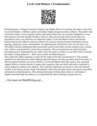 Levitt And Dubner s Freakonomics
In Freakonomics: A Rogue Economist Explores the Hidden Side of Everything, the authors, Steven D.
Levitt and Stephen J. Dubner, explore and analyze highly charged economic subjects. The authors take
well known topics, such as popular culture, and analyze them from an economic standpoint, in ways
that may have not been thought of before. However, these diverse and controversial topics are
presented in such a way that does not offend the reader. Levitt and Dubner achieve the delicate
balance between the offensive and non offensive by using an unconventional combination of tone,
language, phrasing, syntax, and repetition. An important part of the book is the way the tone is set.
The authors discuss complicated and occasionally controversial topics, but the narration uses a casual
tone, which is unexpected for a book about economics. The conversational tone makes the ideas
presented easier to understand for any reader. Since the book is written in a way that it feels as though
the reader is being spoken to ... Show more content on Helpwriting.net ...
They repeat the subject regularly in order for the reader to become accustomed to it. The constant
repetition not only keeps the reader thinking about the themes, but also gets them used to the ideas, so
that the proposed theories are not as offensive. Levitt and Dubner make their points clear, and each
chapter follows a similar formula. It opens with a question, then uses skills and tactics explained in
earlier chapters to analyze new subjects. They teach the importance of incentives, that conventional
wisdom is not always correct, along with dramatic effects having subtle causes and experts using their
information to help themselves. The continual reiteration of these ideas shown in a formulaic is
another point that helps the audience to comprehend the often confusing concepts that are
... Get more on HelpWriting.net ...
 
