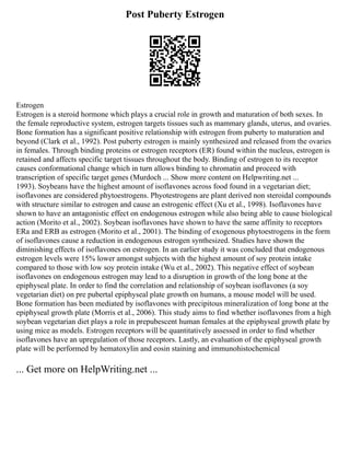Post Puberty Estrogen
Estrogen
Estrogen is a steroid hormone which plays a crucial role in growth and maturation of both sexes. In
the female reproductive system, estrogen targets tissues such as mammary glands, uterus, and ovaries.
Bone formation has a significant positive relationship with estrogen from puberty to maturation and
beyond (Clark et al., 1992). Post puberty estrogen is mainly synthesized and released from the ovaries
in females. Through binding proteins or estrogen receptors (ER) found within the nucleus, estrogen is
retained and affects specific target tissues throughout the body. Binding of estrogen to its receptor
causes conformational change which in turn allows binding to chromatin and proceed with
transcription of specific target genes (Murdoch ... Show more content on Helpwriting.net ...
1993). Soybeans have the highest amount of isoflavones across food found in a vegetarian diet;
isoflavones are considered phytoestrogens. Phyotestrogens are plant derived non steroidal compounds
with structure similar to estrogen and cause an estrogenic effect (Xu et al., 1998). Isoflavones have
shown to have an antagonistic effect on endogenous estrogen while also being able to cause biological
action (Morito et al., 2002). Soybean isoflavones have shown to have the same affinity to receptors
ERa and ERB as estrogen (Morito et al., 2001). The binding of exogenous phytoestrogens in the form
of isoflavones cause a reduction in endogenous estrogen synthesized. Studies have shown the
diminishing effects of isoflavones on estrogen. In an earlier study it was concluded that endogenous
estrogen levels were 15% lower amongst subjects with the highest amount of soy protein intake
compared to those with low soy protein intake (Wu et al., 2002). This negative effect of soybean
isoflavones on endogenous estrogen may lead to a disruption in growth of the long bone at the
epiphyseal plate. In order to find the correlation and relationship of soybean isoflavones (a soy
vegetarian diet) on pre pubertal epiphyseal plate growth on humans, a mouse model will be used.
Bone formation has been mediated by isoflavones with precipitous mineralization of long bone at the
epiphyseal growth plate (Morris et al., 2006). This study aims to find whether isoflavones from a high
soybean vegetarian diet plays a role in prepubescent human females at the epiphyseal growth plate by
using mice as models. Estrogen receptors will be quantitatively assessed in order to find whether
isoflavones have an upregulation of those receptors. Lastly, an evaluation of the epiphyseal growth
plate will be performed by hematoxylin and eosin staining and immunohistochemical
... Get more on HelpWriting.net ...
 