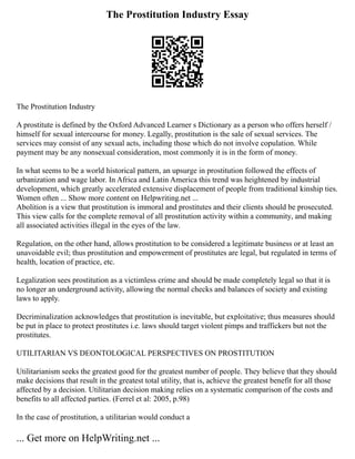 The Prostitution Industry Essay
The Prostitution Industry
A prostitute is defined by the Oxford Advanced Learner s Dictionary as a person who offers herself /
himself for sexual intercourse for money. Legally, prostitution is the sale of sexual services. The
services may consist of any sexual acts, including those which do not involve copulation. While
payment may be any nonsexual consideration, most commonly it is in the form of money.
In what seems to be a world historical pattern, an upsurge in prostitution followed the effects of
urbanization and wage labor. In Africa and Latin America this trend was heightened by industrial
development, which greatly accelerated extensive displacement of people from traditional kinship ties.
Women often ... Show more content on Helpwriting.net ...
Abolition is a view that prostitution is immoral and prostitutes and their clients should be prosecuted.
This view calls for the complete removal of all prostitution activity within a community, and making
all associated activities illegal in the eyes of the law.
Regulation, on the other hand, allows prostitution to be considered a legitimate business or at least an
unavoidable evil; thus prostitution and empowerment of prostitutes are legal, but regulated in terms of
health, location of practice, etc.
Legalization sees prostitution as a victimless crime and should be made completely legal so that it is
no longer an underground activity, allowing the normal checks and balances of society and existing
laws to apply.
Decriminalization acknowledges that prostitution is inevitable, but exploitative; thus measures should
be put in place to protect prostitutes i.e. laws should target violent pimps and traffickers but not the
prostitutes.
UTILITARIAN VS DEONTOLOGICAL PERSPECTIVES ON PROSTITUTION
Utilitarianism seeks the greatest good for the greatest number of people. They believe that they should
make decisions that result in the greatest total utility, that is, achieve the greatest benefit for all those
affected by a decision. Utilitarian decision making relies on a systematic comparison of the costs and
benefits to all affected parties. (Ferrel et al: 2005, p.98)
In the case of prostitution, a utilitarian would conduct a
... Get more on HelpWriting.net ...
 