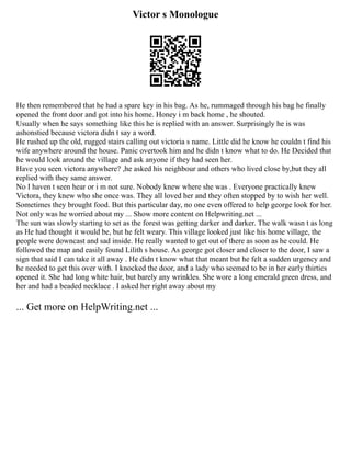 Victor s Monologue
He then remembered that he had a spare key in his bag. As he, rummaged through his bag he finally
opened the front door and got into his home. Honey i m back home , he shouted.
Usually when he says something like this he is replied with an answer. Surprisingly he is was
ashonstied because victora didn t say a word.
He rushed up the old, rugged stairs calling out victoria s name. Little did he know he couldn t find his
wife anywhere around the house. Panic overtook him and he didn t know what to do. He Decided that
he would look around the village and ask anyone if they had seen her.
Have you seen victora anywhere? ,he asked his neighbour and others who lived close by,but they all
replied with they same answer.
No I haven t seen hear or i m not sure. Nobody knew where she was . Everyone practically knew
Victora, they knew who she once was. They all loved her and they often stopped by to wish her well.
Sometimes they brought food. But this particular day, no one even offered to help george look for her.
Not only was he worried about my ... Show more content on Helpwriting.net ...
The sun was slowly starting to set as the forest was getting darker and darker. The walk wasn t as long
as He had thought it would be, but he felt weary. This village looked just like his home village, the
people were downcast and sad inside. He really wanted to get out of there as soon as he could. He
followed the map and easily found Lilith s house. As george got closer and closer to the door, I saw a
sign that said I can take it all away . He didn t know what that meant but he felt a sudden urgency and
he needed to get this over with. I knocked the door, and a lady who seemed to be in her early thirties
opened it. She had long white hair, but barely any wrinkles. She wore a long emerald green dress, and
her and had a beaded necklace . I asked her right away about my
... Get more on HelpWriting.net ...
 