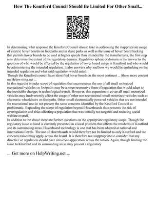 How The Knutford Council Should Be Limited For Other Small...
In determining what response the Knutford Council should take in addressing the inappropriate usage
of electric hover boards on footpaths and in skate parks as well as the issue of hover board hacking
that permits hover boards to be used at higher speeds than intended by the manufacturer, the first step
is to determine the extent of the regulatory domain. Regulatory sphere or domain is the answer to the
question of who would be affected by the regulation of hover board usage in Knutford and who would
be administering the intended regulation. It also answers why and how we would be embarking on the
intended regulation and what said regulation would entail.
Though the Knutford council have identified hover boards as the most pertinent ... Show more content
on Helpwriting.net ...
In this regard a broader scope of regulation that encompasses the use of all small motorized
recreational vehicles on footpaths may be a more responsive form of regulation that would adapt to
the inevitable changes in technological trends. However, this expansion to cover all small motorized
vehicles may inadvertently affect the usage of other non recreational small motorized vehicles such as
electronic wheelchairs on footpaths. Other small electronically powered vehicles that are not intended
for recreational use do not present the same concerns identified by the Knutford Council as
problematic. Expanding the scope of regulation beyond Hoverboards thus presents the risk of
overregulation and risks affecting a population that was initially not targeted and reducing social
welfare overall.
In addition to the above there are further questions on the appropriate regulatory scope. Though the
regulatory issue at hand is currently presented as a local problem that affects the residents of Knutford
and its surrounding areas, Hoverboard technology is one that has been adopted at national and
international levels. The use of Hoverboards would therefore not be limited to only Knutford and the
concerns raised may apply across the board. It is therefore not inappropriate to consider that any
directive or regulation should have universal application across the nation. Again, though limiting the
issue to Knutford and its surrounding areas may present a regulatory
... Get more on HelpWriting.net ...
 