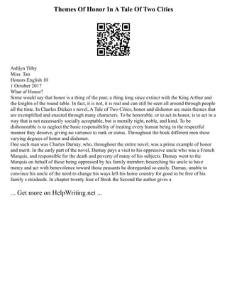 Themes Of Honor In A Tale Of Two Cities
Ashlyn Tilby
Miss. Tao
Honors English 10
1 October 2017
What of Honor?
Some would say that honor is a thing of the past; a thing long since extinct with the King Arthur and
the knights of the round table. In fact, it is not, it is real and can still be seen all around through people
all the time. In Charles Dicken s novel, A Tale of Two Cities, honor and dishonor are main themes that
are exemplified and enacted through many characters. To be honorable, or to act in honor, is to act in a
way that is not necessarily socially acceptable, but is morally right, noble, and kind. To be
dishonorable is to neglect the basic responsibility of treating every human being in the respectful
manner they deserve, giving no variance to rank or status. Throughout the book different men show
varying degrees of honor and dishonor.
One such man was Charles Darnay, who, throughout the entire novel, was a prime example of honor
and merit. In the early part of the novel, Darnay pays a visit to his oppressive uncle who was a French
Marquis, and responsible for the death and poverty of many of his subjects. Darnay went to the
Marquis on behalf of those being oppressed by his family member; beseeching his uncle to have
mercy and act with benevolence toward those peasants he disregarded so easily. Darnay, unable to
convince his uncle of the need to change his ways left his home country for good to be free of his
family s misdeeds. In chapter twenty four of Book the Second the author gives a
... Get more on HelpWriting.net ...
 