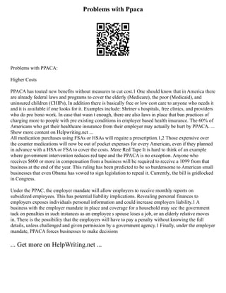 Problems with Ppaca
Problems with PPACA:
Higher Costs
PPACA has touted new benefits without measures to cut cost.1 One should know that in America there
are already federal laws and programs to cover the elderly (Medicare), the poor (Medicaid), and
uninsured children (CHIPs), In addition there is basically free or low cost care to anyone who needs it
and it is available if one looks for it. Examples include: Shriner s hospitals, free clinics, and providers
who do pro bono work. In case that wasn t enough, there are also laws in place that ban practices of
charging more to people with pre existing conditions in employer based health insurance. The 60% of
Americans who get their healthcare insurance from their employer may actually be hurt by PPACA. ...
Show more content on Helpwriting.net ...
All medication purchases using FSAs or HSAs will require a prescription.1,2 Those expensive over
the counter medications will now be out of pocket expenses for every American, even if they planned
in advance with a HSA or FSA to cover the costs. More Red Tape It is hard to think of an example
where government intervention reduces red tape and the PPACA is no exception. Anyone who
receives $600 or more in compensation from a business will be required to receive a 1099 from that
business at the end of the year. This ruling has been predicted to be so burdensome to American small
businesses that even Obama has vowed to sign legislation to repeal it. Currently, the bill is gridlocked
in Congress.
Under the PPAC, the employer mandate will allow employers to receive monthly reports on
subsidized employees. This has potential liability implications. Revealing personal finances to
employers exposes individuals personal information and could increase employers liability.1 A
business with the employer mandate in place and coverage for a household may see the government
tack on penalties in such instances as an employee s spouse loses a job, or an elderly relative moves
in. There is the possibility that the employers will have to pay a penalty without knowing the full
details, unless challenged and given permission by a government agency.1 Finally, under the employer
mandate, PPACA forces businesses to make decisions
... Get more on HelpWriting.net ...
 