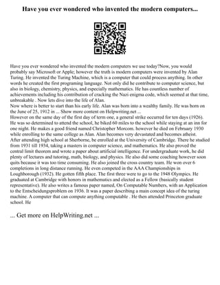 Have you ever wondered who invented the modern computers...
Have you ever wondered who invented the modern computers we use today?Now, you would
probably say Microsoft or Apple; however the truth is modern computers were invented by Alan
Turing. He invented the Turing Machine, which is a computer that could process anything. In other
words he created the first programing language. Not only did he contribute to computer science, but
also in biology, chemistry, physics, and especially mathematics. He has countless number of
achievements including his contribution of cracking the Nazi enigma code, which seemed at that time,
unbreakable . Now lets dive into the life of Alan.
Now where is better to start than his early life. Alan was born into a wealthy family. He was born on
the June of 25, 1912 in ... Show more content on Helpwriting.net ...
However on the same day of the first day of term one, a general strike occurred for ten days (1926).
He was so determined to attend the school, he biked 60 miles to the school while staying at an inn for
one night. He makes a good friend named Christopher Morcom. however he died on February 1930
while enrolling to the same college as Alan. Alan becomes very devastated and becomes atheist.
After attending high school at Sherborne, be enrolled at the University of Cambridge. There he studied
from 1931 till 1934, taking a masters in computer science, and mathematics. He also proved the
central limit theorem and wrote a paper about artificial intelligence. For undergraduate work, he did
plenty of lectures and tutoring, math, biology, and physics. He also did some coaching however soon
quits because it was too time consuming. He also joined the cross country team. He won over 6
completions in long distance running. He even competed in the AAA Championships in
Loughborough (1932). He gotten fifth place. The first three were to go to the 1948 Olympics. He
graduated at Cambridge with honors in mathematics and elected as a Fellow (basically student
representative). He also writes a famous paper named, On Computable Numbers, with an Application
to the Entscheidungsproblem on 1936. It was a paper describing a main concept idea of the turing
machine. A computer that can compute anything computable . He then attended Princeton graduate
school. He
... Get more on HelpWriting.net ...
 