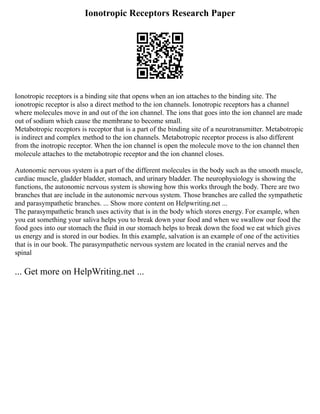 Ionotropic Receptors Research Paper
Ionotropic receptors is a binding site that opens when an ion attaches to the binding site. The
ionotropic receptor is also a direct method to the ion channels. Ionotropic receptors has a channel
where molecules move in and out of the ion channel. The ions that goes into the ion channel are made
out of sodium which cause the membrane to become small.
Metabotropic receptors is receptor that is a part of the binding site of a neurotransmitter. Metabotropic
is indirect and complex method to the ion channels. Metabotropic receptor process is also different
from the inotropic receptor. When the ion channel is open the molecule move to the ion channel then
molecule attaches to the metabotropic receptor and the ion channel closes.
Autonomic nervous system is a part of the different molecules in the body such as the smooth muscle,
cardiac muscle, gladder bladder, stomach, and urinary bladder. The neurophysiology is showing the
functions, the autonomic nervous system is showing how this works through the body. There are two
branches that are include in the autonomic nervous system. Those branches are called the sympathetic
and parasympathetic branches. ... Show more content on Helpwriting.net ...
The parasympathetic branch uses activity that is in the body which stores energy. For example, when
you eat something your saliva helps you to break down your food and when we swallow our food the
food goes into our stomach the fluid in our stomach helps to break down the food we eat which gives
us energy and is stored in our bodies. In this example, salvation is an example of one of the activities
that is in our book. The parasympathetic nervous system are located in the cranial nerves and the
spinal
... Get more on HelpWriting.net ...
 
