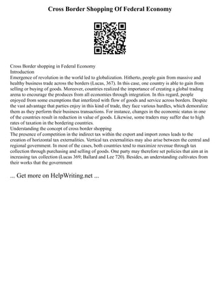 Cross Border Shopping Of Federal Economy
Cross Border shopping in Federal Economy
Introduction
Emergence of revolution in the world led to globalization. Hitherto, people gain from massive and
healthy business trade across the borders (Lucas, 367). In this case, one country is able to gain from
selling or buying of goods. Moreover, countries realized the importance of creating a global trading
arena to encourage the produces from all economies through integration. In this regard, people
enjoyed from some exemptions that interfered with flow of goods and service across borders. Despite
the vast advantage that parties enjoy in this kind of trade, they face various hurdles, which demoralize
them as they perform their business transactions. For instance, changes in the economic status in one
of the countries result in reduction in value of goods. Likewise, some traders may suffer due to high
rates of taxation in the bordering countries.
Understanding the concept of cross border shopping
The presence of competition in the indirect tax within the export and import zones leads to the
creation of horizontal tax externalities. Vertical tax externalities may also arise between the central and
regional government. In most of the cases, both countries tend to maximize revenue through tax
collection through purchasing and selling of goods. One party may therefore set policies that aim at in
increasing tax collection (Lucas 369; Ballard and Lee 720). Besides, an understanding cultivates from
their works that the government
... Get more on HelpWriting.net ...
 