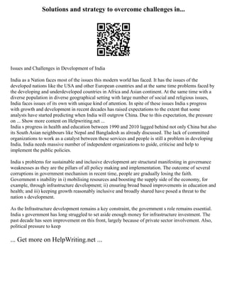 Solutions and strategy to overcome challenges in...
Issues and Challenges in Development of India
India as a Nation faces most of the issues this modern world has faced. It has the issues of the
developed nations like the USA and other European countries and at the same time problems faced by
the developing and underdeveloped countries in Africa and Asian continent. At the same time with a
diverse population in diverse geographical setting with large number of social and religious issues,
India faces issues of its own with unique kind of attention. In spite of these issues India s progress
with growth and development in recent decades has raised expectations to the extent that some
analysts have started predicting when India will outgrow China. Due to this expectation, the pressure
on ... Show more content on Helpwriting.net ...
India s progress in health and education between 1990 and 2010 lagged behind not only China but also
its South Asian neighbours like Nepal and Bangladesh as already discussed. The lack of committed
organizations to work as a catalyst between these services and people is still a problem in developing
India. India needs massive number of independent organizations to guide, criticise and help to
implement the public policies.
India s problems for sustainable and inclusive development are structural manifesting in governance
weaknesses as they are the pillars of all policy making and implementation. The outcome of several
corruptions in government mechanism in recent time, people are gradually losing the faith.
Government s inability in i) mobilising resources and boosting the supply side of the economy, for
example, through infrastructure development; ii) ensuring broad based improvements in education and
health; and iii) keeping growth reasonably inclusive and broadly shared have posed a threat to the
nation s development.
As the Infrastructure development remains a key constraint, the government s role remains essential.
India s government has long struggled to set aside enough money for infrastructure investment. The
past decade has seen improvement on this front, largely because of private sector involvement. Also,
political pressure to keep
... Get more on HelpWriting.net ...
 