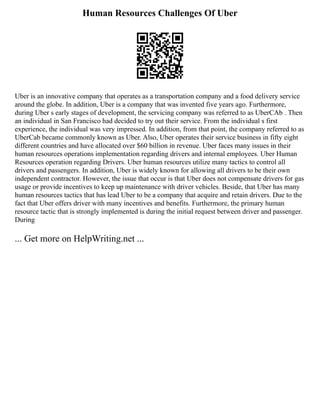 Human Resources Challenges Of Uber
Uber is an innovative company that operates as a transportation company and a food delivery service
around the globe. In addition, Uber is a company that was invented five years ago. Furthermore,
during Uber s early stages of development, the servicing company was referred to as UberCAb . Then
an individual in San Francisco had decided to try out their service. From the individual s first
experience, the individual was very impressed. In addition, from that point, the company referred to as
UberCab became commonly known as Uber. Also, Uber operates their service business in fifty eight
different countries and have allocated over $60 billion in revenue. Uber faces many issues in their
human resources operations implementation regarding drivers and internal employees. Uber Human
Resources operation regarding Drivers. Uber human resources utilize many tactics to control all
drivers and passengers. In addition, Uber is widely known for allowing all drivers to be their own
independent contractor. However, the issue that occur is that Uber does not compensate drivers for gas
usage or provide incentives to keep up maintenance with driver vehicles. Beside, that Uber has many
human resources tactics that has lead Uber to be a company that acquire and retain drivers. Due to the
fact that Uber offers driver with many incentives and benefits. Furthermore, the primary human
resource tactic that is strongly implemented is during the initial request between driver and passenger.
During
... Get more on HelpWriting.net ...
 