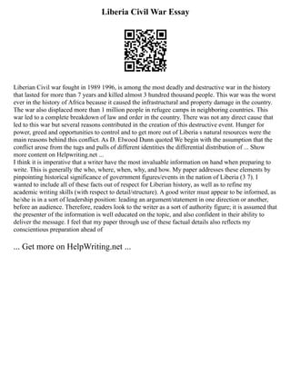 Liberia Civil War Essay
Liberian Civil war fought in 1989 1996, is among the most deadly and destructive war in the history
that lasted for more than 7 years and killed almost 3 hundred thousand people. This war was the worst
ever in the history of Africa because it caused the infrastructural and property damage in the country.
The war also displaced more than 1 million people in refugee camps in neighboring countries. This
war led to a complete breakdown of law and order in the country. There was not any direct cause that
led to this war but several reasons contributed in the creation of this destructive event. Hunger for
power, greed and opportunities to control and to get more out of Liberia s natural resources were the
main reasons behind this conflict. As D. Elwood Dunn quoted We begin with the assumption that the
conflict arose from the tugs and pulls of different identities the differential distribution of ... Show
more content on Helpwriting.net ...
I think it is imperative that a writer have the most invaluable information on hand when preparing to
write. This is generally the who, where, when, why, and how. My paper addresses these elements by
pinpointing historical significance of government figures/events in the nation of Liberia (3 7). I
wanted to include all of these facts out of respect for Liberian history, as well as to refine my
academic writing skills (with respect to detail/structure). A good writer must appear to be informed, as
he/she is in a sort of leadership position: leading an argument/statement in one direction or another,
before an audience. Therefore, readers look to the writer as a sort of authority figure; it is assumed that
the presenter of the information is well educated on the topic, and also confident in their ability to
deliver the message. I feel that my paper through use of these factual details also reflects my
conscientious preparation ahead of
... Get more on HelpWriting.net ...
 