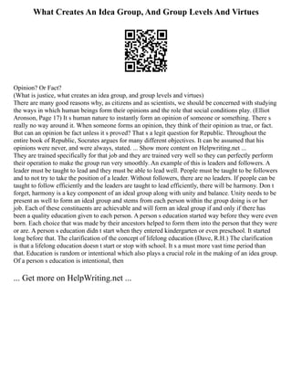 What Creates An Idea Group, And Group Levels And Virtues
Opinion? Or Fact?
(What is justice, what creates an idea group, and group levels and virtues)
There are many good reasons why, as citizens and as scientists, we should be concerned with studying
the ways in which human beings form their opinions and the role that social conditions play. (Elliot
Aronson, Page 17) It s human nature to instantly form an opinion of someone or something. There s
really no way around it. When someone forms an opinion, they think of their opinion as true, or fact.
But can an opinion be fact unless it s proved? That s a legit question for Republic. Throughout the
entire book of Republic, Socrates argues for many different objectives. It can be assumed that his
opinions were never, and were always, stated. ... Show more content on Helpwriting.net ...
They are trained specifically for that job and they are trained very well so they can perfectly perform
their operation to make the group run very smoothly. An example of this is leaders and followers. A
leader must be taught to lead and they must be able to lead well. People must be taught to be followers
and to not try to take the position of a leader. Without followers, there are no leaders. If people can be
taught to follow efficiently and the leaders are taught to lead efficiently, there will be harmony. Don t
forget, harmony is a key component of an ideal group along with unity and balance. Unity needs to be
present as well to form an ideal group and stems from each person within the group doing is or her
job. Each of these constituents are achievable and will form an ideal group if and only if there has
been a quality education given to each person. A person s education started way before they were even
born. Each choice that was made by their ancestors helped to form them into the person that they were
or are. A person s education didn t start when they entered kindergarten or even preschool. It started
long before that. The clarification of the concept of lifelong education (Dave, R.H.) The clarification
is that a lifelong education doesn t start or stop with school. It s a must more vast time period than
that. Education is random or intentional which also plays a crucial role in the making of an idea group.
Of a person s education is intentional, then
... Get more on HelpWriting.net ...
 