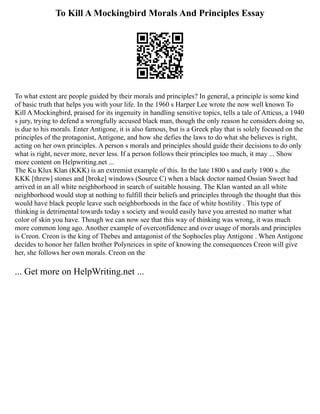 To Kill A Mockingbird Morals And Principles Essay
To what extent are people guided by their morals and principles? In general, a principle is some kind
of basic truth that helps you with your life. In the 1960 s Harper Lee wrote the now well known To
Kill A Mockingbird, praised for its ingenuity in handling sensitive topics, tells a tale of Atticus, a 1940
s jury, trying to defend a wrongfully accused black man, though the only reason he considers doing so,
is due to his morals. Enter Antigone, it is also famous, but is a Greek play that is solely focused on the
principles of the protagonist, Antigone, and how she defies the laws to do what she believes is right,
acting on her own principles. A person s morals and principles should guide their decisions to do only
what is right, never more, never less. If a person follows their principles too much, it may ... Show
more content on Helpwriting.net ...
The Ku Klux Klan (KKK) is an extremist example of this. In the late 1800 s and early 1900 s ,the
KKK [threw] stones and [broke] windows (Source C) when a black doctor named Ossian Sweet had
arrived in an all white neighborhood in search of suitable housing. The Klan wanted an all white
neighborhood would stop at nothing to fulfill their beliefs and principles through the thought that this
would have black people leave such neighborhoods in the face of white hostility . This type of
thinking is detrimental towards today s society and would easily have you arrested no matter what
color of skin you have. Though we can now see that this way of thinking was wrong, it was much
more common long ago. Another example of overconfidence and over usage of morals and principles
is Creon. Creon is the king of Thebes and antagonist of the Sophocles play Antigone . When Antigone
decides to honor her fallen brother Polyneices in spite of knowing the consequences Creon will give
her, she follows her own morals. Creon on the
... Get more on HelpWriting.net ...
 