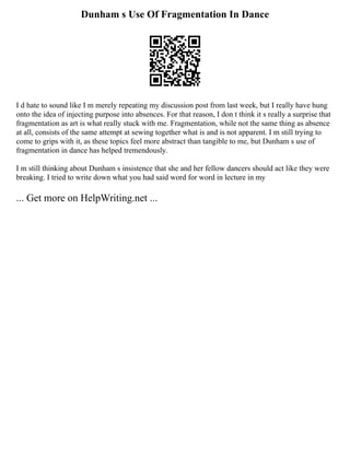 Dunham s Use Of Fragmentation In Dance
I d hate to sound like I m merely repeating my discussion post from last week, but I really have hung
onto the idea of injecting purpose into absences. For that reason, I don t think it s really a surprise that
fragmentation as art is what really stuck with me. Fragmentation, while not the same thing as absence
at all, consists of the same attempt at sewing together what is and is not apparent. I m still trying to
come to grips with it, as these topics feel more abstract than tangible to me, but Dunham s use of
fragmentation in dance has helped tremendously.
I m still thinking about Dunham s insistence that she and her fellow dancers should act like they were
breaking. I tried to write down what you had said word for word in lecture in my
... Get more on HelpWriting.net ...
 