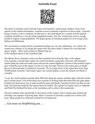 Australia Essay
The name of Australia comes from the Latin word Australis, which means southern. Since it lies
entirely in the southern hemisphere, Australia is most commonly referred to as down under . Australia,
being a country, is also a continent. In land area it s the sixth largest for a country and the smallest
continent.Australia is a very dry, thinly populated country. Very few coastal areas receive enough
rainfall to support a large population. The largest group of Australian people live in two large cities,
Sydney and Melbourne.
The vast interior is mainly desert or grassland and there are very few settlements. As a whole, the
country has a density of six people per square mile.The down under is famous for vast wide open
spaces, bright ... Show more content on Helpwriting.net ...
In the southern region lie the Australian Alps.
The Murray River, Australia s only river that constantly flows from the Alps, is the longest
river.Australia s second major region, the central lowlands, is generally a flat area with infrequent
rainfall along the north and south coasts and near the eastern highlands. Farmers in the southern region
grow wheat but most of the region is to hot or to dry for crops. However the course grass or shrubs
that cover the land make it suitable for livestock. The two large towns in the region have fewer than
30,000 people.Australia s third major region, the western plateau, covers the western two thirds of
Australia.
A vast, dry, treeless plateau extends about 400 miles along the regions southern edge; while the central
part is mostly desert. A lot of the desert area consists of swirling sands that often drift into giant dunes.
In places the desert gives way to land covered by grass and shrubs. Grazing livestock can then use the
land. The north and south has the regions heaviest rainfall. The regions two largest cities are Adelaide
and Perth.The OutbackThe bush, as the Australians call it, refers to the countryside.
The term outback refers specifically to the interior of the country, with is mainly open countryside
including vast expanses of grazing land. About 13 percent of Australia s people live in these rural
areas. Many people live extremely isolated lives on sheep and
... Get more on HelpWriting.net ...
 