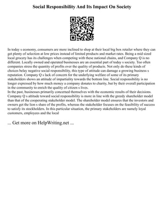 Social Responsibility And Its Impact On Society
In today s economy, consumers are more inclined to shop at their local big box retailer where they can
get plenty of selection at low prices instead of limited products and market rates. Being a mid sized
local grocery has its challenges when competing with these national chains, and Company Q is no
different. Locally owned and operated businesses are an essential part of today s society. Too often
companies stress the quantity of profits over the quality of products. Not only do these kinds of
choices belay negative social responsibility, this type of attitude can damage a growing business s
reputation. Company Q s lack of concern for the underlying welfare of some of its primary
stakeholders shows an attitude of impartiality towards the bottom line. Social responsibility is no
longer expressed by how much money a company donates to charity, but by their overall participation
in the community to enrich the quality of citizen s lives.
In the past, businesses primarily concerned themselves with the economic results of their decisions.
Company Q s attitude toward social responsibility is more in line with the greedy shareholder model
than that of the cooperating stakeholder model. The shareholder model ensures that the investors and
owners get the lion s share of the profits, whereas the stakeholder focuses on the feasibility of success
to satisfy its stockholders. In this particular situation, the primary stakeholders are namely loyal
customers, employees and the local
... Get more on HelpWriting.net ...
 