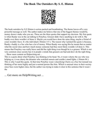 The Book The Outsiders By S. E. Hinton
The book outsiders by S.E Hinton is action packed and breathtaking. The theme leaves off a very
powerful message as well. The author makes me believe that one of the biggest themes would be,
money doesn t make who you are. These are the three quotes that support my decision. My first quote
is when Randy was in the car talking to Ponyboy; Greaser didn t have anything to do with it. My
buddy over there wouldn t of done it. Maybe you would have done the same thing, maybe a friend of
yours wouldn t have. It s the individual ( Hinton 115 ). The reason why I picked this quote is because,
Randy s buddy is a Soc who has a lot of money. When Randy was saying this he meant that no matter
what the social class and how much money someone had they most likely wouldn t of done it. This
means that Ponyboy was really brave and did the right thing even though he is a greaser. Which is not
very common since society has it in people s minds that greasers are bad and don t do the right thing.
... Show more content on Helpwriting.net ...
This is a quote about what Ponyboy was thinking in his head. No, it wasn t cherry the soc who was
helping us, it was cherry the dreamer who watched sunsets and couldn t stand fights. ( Hinton 86 ).
This is why I used this quote. At that time Ponyboy wasn t classifying Cherry as a Soc but instead was
thinking of her more highly and just a normal person like him. Which is unusual since in their society
since Socs were higher class, but the author was trying to make it clear in this sentence that it wasn t
the
... Get more on HelpWriting.net ...
 