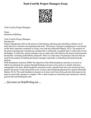 Tools Used By Project Managers Essay
Tools Used by Project Managers
Name:
Institution Affiliation
Tools Used by Project Managers
Introduction
Project management refers to the process of monitoring, planning and controlling a distinct set of
tasks that have a discrete end, beginning and result. The process of project managements is carried out
within three important constraints of scope, costs and time (Meredith Mantel, 2012). The purpose of
the project management is producing a product that is technically acceptable that is within and on time
the budget. To attain this, project managers tries to reduce the risks linked to the project and maximum
the benefits, including marketability and profit. There is a wide array of techniques and tools that are
used for the purpose of helping the project managers especially in controlling and monitoring the
projects.
Work Breakdown structure (WBS) The objective of the Work breakdown structure is to assist in
effectively planning for a project through breaking activities or key tasks in a smaller and more
manageable work units. Work breakdown structures avails a detailed task lists to be carried out for a
project and assists in delivering better costs, resource and scheduling planning for a project (Meredith
Mantel, 2012). The work breakdown structure at its basic level lists all the activities that require to be
done to ensure that a project is complete. This is often written as a hierarchy and commences with the
general task and breaking the task
... Get more on HelpWriting.net ...
 