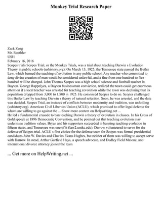 Monkey Trial Research Paper
Zack Zeng
Mr. Roethler
USH
February 16, 2016
Scopes trials Scopes Trial, or the Monkey Trials, was a trial about teaching Darwin s Evolution
Theory in public schools (ushistory.org). On March 13, 1925, the Tennessee state passed the Butler
Law, which banned the teaching of evolution in any public school. Any teacher who committed to
deny divine creation of man would be considered unlawful, and a fine from one hundred to five
hundred will be charged. John Thomas Scopes was a high school science and football teacher in
Dayton. George Rappelyea, a Dayton businessman conviction, realized the town could get enormous
attention if a local teacher was arrested for teaching revolution while the town was declining that its
population dropped from 3,000 to 1,800 in 1925. He convinced Scopes to do so. Scopes challenged
this Butler Law by teaching Darwin s theory of natural selection. Soon, he was arrested, and the date
was decided. Scopes Trial, an instance of conflicts between modernity and tradition, was unfolding
(ushistory.org). American Civil Liberties Union (ACLU), which promised to offer legal defense for
whom are willing to go against the ... Show more content on Helpwriting.net ...
He led a fundamental crusade to ban teaching Darwin s theory of evolution in classes. In his Cross of
Gold speech at 1896 Democratic Convention, and he pointed out that teaching evolution may
undermine tradition values. Bryan and his supporters succeeded in banning teaching evolution in
fifteen states, and Tennessee was one of it (law2.umkc.edu). Darrow volunteered to serve for the
defense of Scopes trial. ACLU s first choice for the defense team for Scopes was formal presidential
candidates John W. Davies and Charles Evans Hughes, but neither of them was willing to accept serve
with Darrow. In stead, Arthur Garfield Hays, a speech advocate, and Dudley Field Malone, and
international divorce attorney joined the team
... Get more on HelpWriting.net ...
 