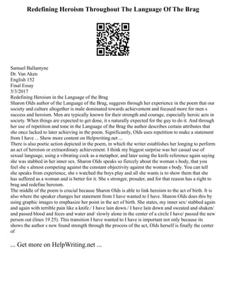Redefining Heroism Throughout The Language Of The Brag
Samuel Ballantyne
Dr. Van Aken
English 152
Final Essay
5/3/2017
Redefining Heroism in the Language of the Brag
Sharon Olds author of the Language of the Brag, suggests through her experience in the poem that our
society and culture altogether is male dominated towards achievement and focused more for men s
success and heroism. Men are typically known for their strength and courage, especially heroic acts in
society. When things are expected to get done, it s naturally expected for the guy to do it. And through
her use of repetition and tone in the Language of the Brag the author describes certain attributes that
she once lacked to later achieving in the poem. Significantly, Olds uses repetition to make a statement
from I have ... Show more content on Helpwriting.net ...
There is also poetic action depicted in the poem, in which the writer establishes her longing to perform
an act of heroism or extraordinary achievement. I think my biggest surprise was her casual use of
sexual language, using a vibrating cock as a metaphor, and later using the knife reference again saying
she was stabbed in her inner sex. Sharon Olds speaks so fiercely about the woman s body, that you
feel she s almost competing against the constant objectivity against the woman s body. You can tell
she speaks from experience, she s watched the boys play and all she wants is to show them that she
has suffered as a woman and is better for it. She s stronger, prouder, and for that reason has a right to
brag and redefine heroism.
The middle of the poem is crucial because Sharon Olds is able to link heroism to the act of birth. It is
also where the speaker changes her statement from I have wanted to I have. Sharon Olds does this by
using graphic images to emphasize her point in the act of birth. She states, my inner sex/ stabbed again
and again with terrible pain like a knife./ I have lain down./ I have lain down and sweated and shaken/
and passed blood and feces and water and/ slowly alone in the center of a circle I have/ passed the new
person out (lines 19 25). This transition I have wanted to I have is important not only because its
shows the author s new found strength through the process of the act, Olds herself is finally the center
of
... Get more on HelpWriting.net ...
 