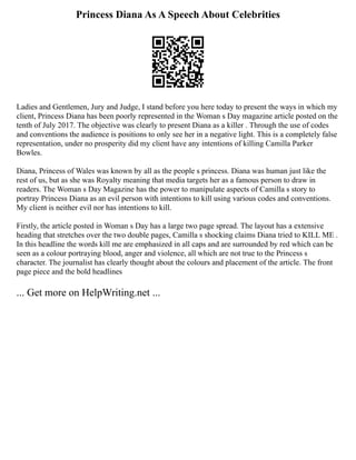 Princess Diana As A Speech About Celebrities
Ladies and Gentlemen, Jury and Judge, I stand before you here today to present the ways in which my
client, Princess Diana has been poorly represented in the Woman s Day magazine article posted on the
tenth of July 2017. The objective was clearly to present Diana as a killer . Through the use of codes
and conventions the audience is positions to only see her in a negative light. This is a completely false
representation, under no prosperity did my client have any intentions of killing Camilla Parker
Bowles.
Diana, Princess of Wales was known by all as the people s princess. Diana was human just like the
rest of us, but as she was Royalty meaning that media targets her as a famous person to draw in
readers. The Woman s Day Magazine has the power to manipulate aspects of Camilla s story to
portray Princess Diana as an evil person with intentions to kill using various codes and conventions.
My client is neither evil nor has intentions to kill.
Firstly, the article posted in Woman s Day has a large two page spread. The layout has a extensive
heading that stretches over the two double pages, Camilla s shocking claims Diana tried to KILL ME .
In this headline the words kill me are emphasized in all caps and are surrounded by red which can be
seen as a colour portraying blood, anger and violence, all which are not true to the Princess s
character. The journalist has clearly thought about the colours and placement of the article. The front
page piece and the bold headlines
... Get more on HelpWriting.net ...
 