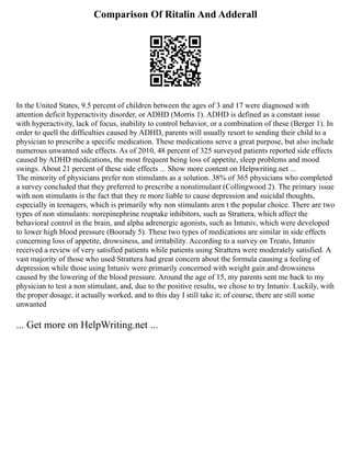 Comparison Of Ritalin And Adderall
In the United States, 9.5 percent of children between the ages of 3 and 17 were diagnosed with
attention deficit hyperactivity disorder, or ADHD (Morris 1). ADHD is defined as a constant issue
with hyperactivity, lack of focus, inability to control behavior, or a combination of these (Berger 1). In
order to quell the difficulties caused by ADHD, parents will usually resort to sending their child to a
physician to prescribe a specific medication. These medications serve a great purpose, but also include
numerous unwanted side effects. As of 2010, 48 percent of 325 surveyed patients reported side effects
caused by ADHD medications, the most frequent being loss of appetite, sleep problems and mood
swings. About 21 percent of these side effects ... Show more content on Helpwriting.net ...
The minority of physicians prefer non stimulants as a solution. 38% of 365 physicians who completed
a survey concluded that they preferred to prescribe a nonstimulant (Collingwood 2). The primary issue
with non stimulants is the fact that they re more liable to cause depression and suicidal thoughts,
especially in teenagers, which is primarily why non stimulants aren t the popular choice. There are two
types of non stimulants: norepinephrine reuptake inhibitors, such as Strattera, which affect the
behavioral control in the brain, and alpha adrenergic agonists, such as Intuniv, which were developed
to lower high blood pressure (Boorady 5). These two types of medications are similar in side effects
concerning loss of appetite, drowsiness, and irritability. According to a survey on Treato, Intuniv
received a review of very satisfied patients while patients using Strattera were moderately satisfied. A
vast majority of those who used Strattera had great concern about the formula causing a feeling of
depression while those using Intuniv were primarily concerned with weight gain and drowsiness
caused by the lowering of the blood pressure. Around the age of 15, my parents sent me back to my
physician to test a non stimulant, and, due to the positive results, we chose to try Intuniv. Luckily, with
the proper dosage, it actually worked, and to this day I still take it; of course, there are still some
unwanted
... Get more on HelpWriting.net ...
 