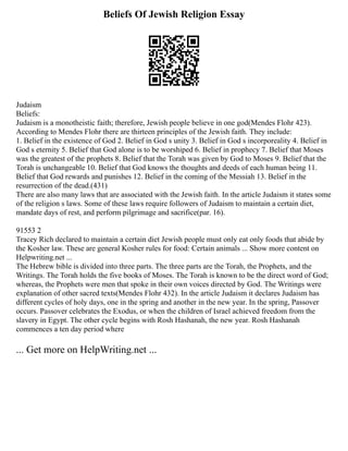 Beliefs Of Jewish Religion Essay
Judaism
Beliefs:
Judaism is a monotheistic faith; therefore, Jewish people believe in one god(Mendes Flohr 423).
According to Mendes Flohr there are thirteen principles of the Jewish faith. They include:
1. Belief in the existence of God 2. Belief in God s unity 3. Belief in God s incorporeality 4. Belief in
God s eternity 5. Belief that God alone is to be worshiped 6. Belief in prophecy 7. Belief that Moses
was the greatest of the prophets 8. Belief that the Torah was given by God to Moses 9. Belief that the
Torah is unchangeable 10. Belief that God knows the thoughts and deeds of each human being 11.
Belief that God rewards and punishes 12. Belief in the coming of the Messiah 13. Belief in the
resurrection of the dead.(431)
There are also many laws that are associated with the Jewish faith. In the article Judaism it states some
of the religion s laws. Some of these laws require followers of Judaism to maintain a certain diet,
mandate days of rest, and perform pilgrimage and sacrifice(par. 16).
91553 2
Tracey Rich declared to maintain a certain diet Jewish people must only eat only foods that abide by
the Kosher law. These are general Kosher rules for food: Certain animals ... Show more content on
Helpwriting.net ...
The Hebrew bible is divided into three parts. The three parts are the Torah, the Prophets, and the
Writings. The Torah holds the five books of Moses. The Torah is known to be the direct word of God;
whereas, the Prophets were men that spoke in their own voices directed by God. The Writings were
explanation of other sacred texts(Mendes Flohr 432). In the article Judaism it declares Judaism has
different cycles of holy days, one in the spring and another in the new year. In the spring, Passover
occurs. Passover celebrates the Exodus, or when the children of Israel achieved freedom from the
slavery in Egypt. The other cycle begins with Rosh Hashanah, the new year. Rosh Hashanah
commences a ten day period where
... Get more on HelpWriting.net ...
 